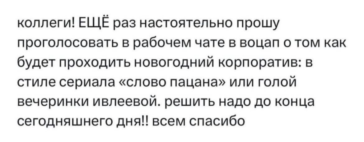 коллеги ЕЩЁ раз настоятельно прошу проголосовать в рабочем чате 5 воцап о том как будет проходить новогодний корпоратив в стиле сериапв слово пацаНа или голой вечеринки ивпеевой решить надо до конца сегодняшнего дня всем спасибо