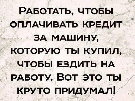 РАБОТАТЬ ЧТОБЫ ОПЛАЧИВАТЬ КРЕДИТ ЗА МАШИНУ КОТОРУЮ ТЫ КУПИЛ ЧТОБЫ ЕЗДИТЬ НА РАБОТУ ВОТ ЭТО ТЫ КРУТО ПРИДУМАЛ