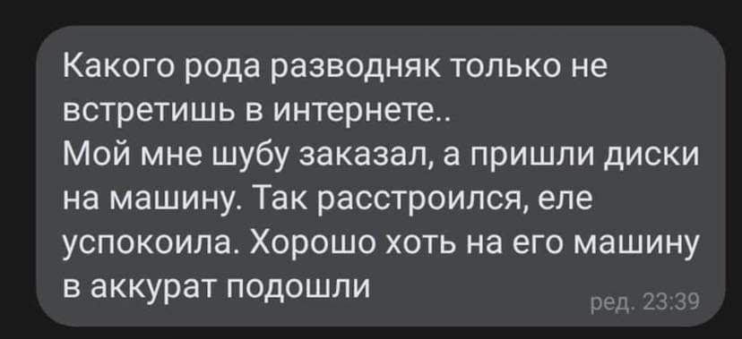 Какого рода разводняк только не ЕСТРЕТИШЬ В ИНТЕРНЕТЕ Мой мне шубу заказал а пришли диски на машину Так расстроился еле УСПОКОИПВ ХОРОШО ХОТЬ на ЕГО машину в аккурат подошли