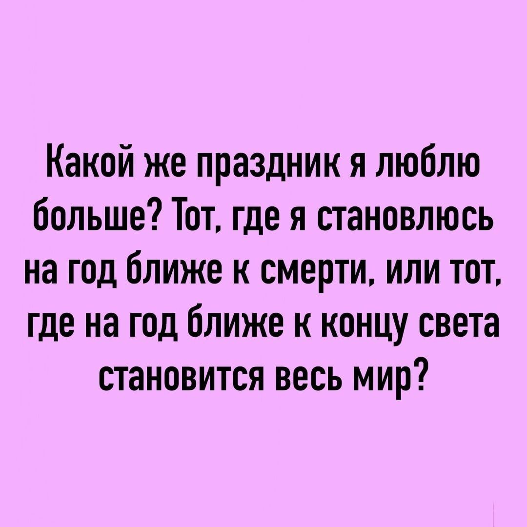 Какой же праздник я люблю больше Тот где я становлюсь на год ближе к смерти или тот где на год ближе к концу света становится весь мир