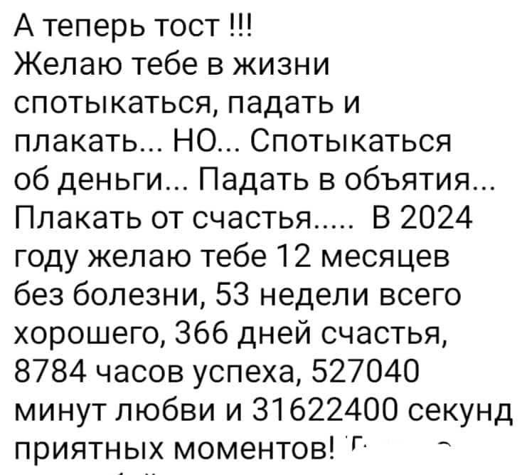 А теперь тост Желаю тебе в жизни спотыкаться падать и плакать НО Спотыкаться об деньги Падать в объятия Плакать от счастья В 2024 году желаю тебе 12 месяцев без болезни 53 недели всего хорошего 366 дней счастья 8784 часов успеха 527040 минут любви и 31622400 секунд приятных моментов