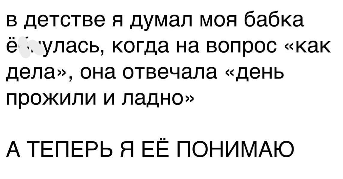 в детстве я думал моя бабка ё 1упась когда на вопрос как дела она отвечала день прожили и ладно А ТЕПЕРЬ Я ЕЁ ПОНИМАЮ