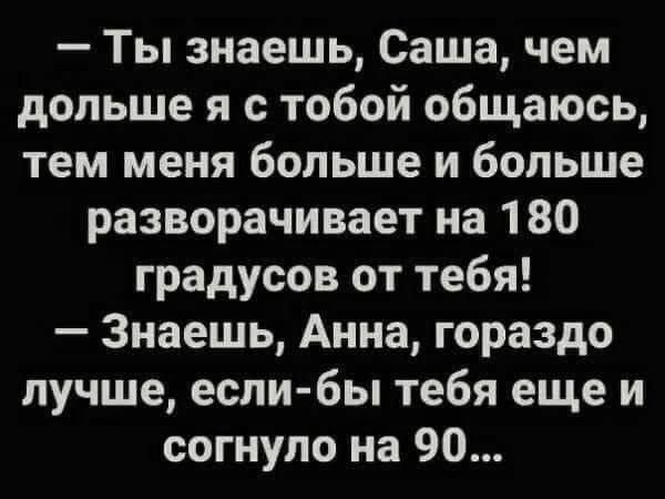 Ты знаешь Саша чем дольше я с тобой общаюсь тем меня больше и больше разворачивает на 180 градусов от тебя Знаешь Анна гораздо лучше если бы тебя еще и согнупо на 90