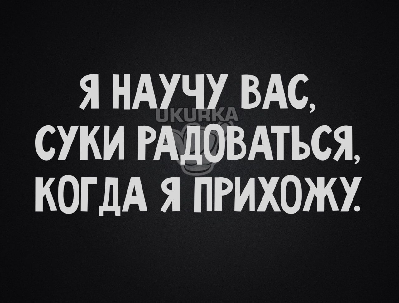 Я НАУЧУ ВАС СУКИ РАДОВАТЪСЯ КОГДА Я ПРИХОЖХ