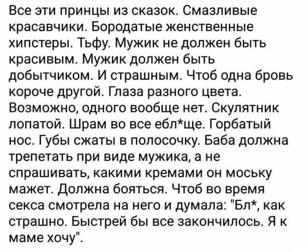 Все эти принцы из сказок Смазпиаые красавчики Бородатые женственные хипстеры Тьфу Мужик не должен быть красивым Мужик должен быть добытчиком И страшным Чтоб одна бровь короче другой Глаза разного цвета Возможно одного вообще нет Скупятник лопатой Шрам во все ебпще Горбатый нос Губы сжаты в полосочку Баба должна трепетать при виде мужика а не спрашивать какими кремами он моську мажет должна бояться