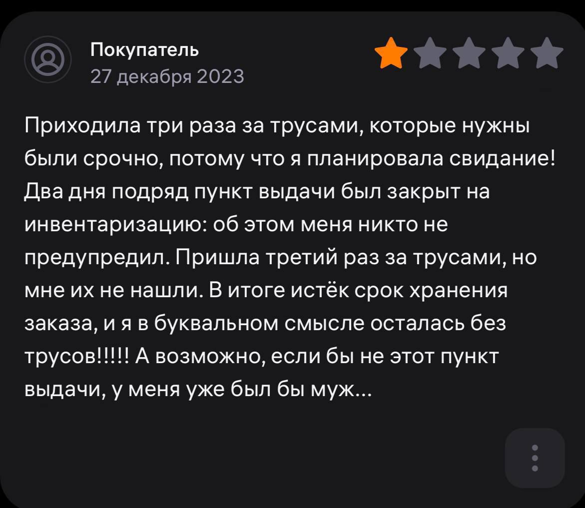 Покупатель 9 27 декабря 2023 Приходила три раза за трусами которые нужны были срочно потому что я планировала свидание Два дня подряд пункт выдачи был закрыт на инвентаризацию об этом меня никто не предупредил Пришла третий раз за трусами но мне их не нашли в итоге истёк срок хранения заказа и я в буквальном смысле осталась без трусов 1 А возможно если бы не этот пункт выдачи у меня уже был бы муж