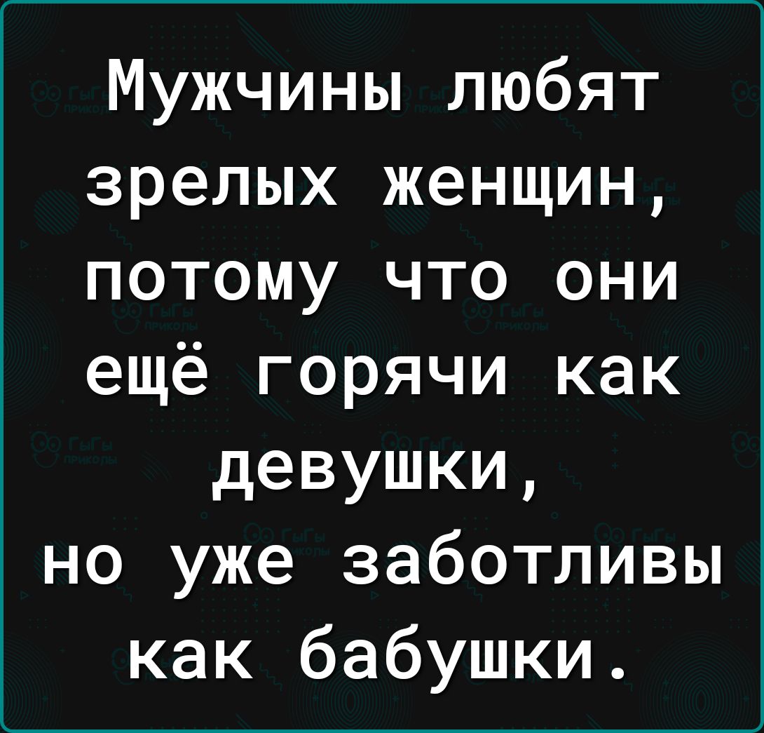 Мужчины любят зрелых женщин потому что они ещё горячи как девушки но уже заботливы как бабушки