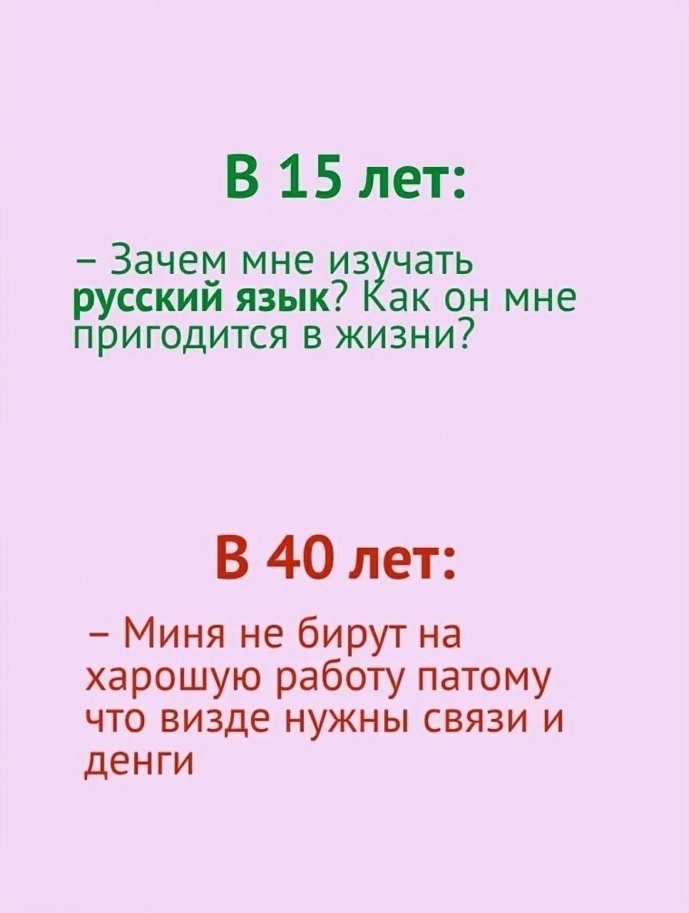 В 15 лет Зачет мне из чать русскии язык ак он мне пригодится в жизни В 40 лет Миня не бирут на харошую работу патому что визде нужны связи и денги