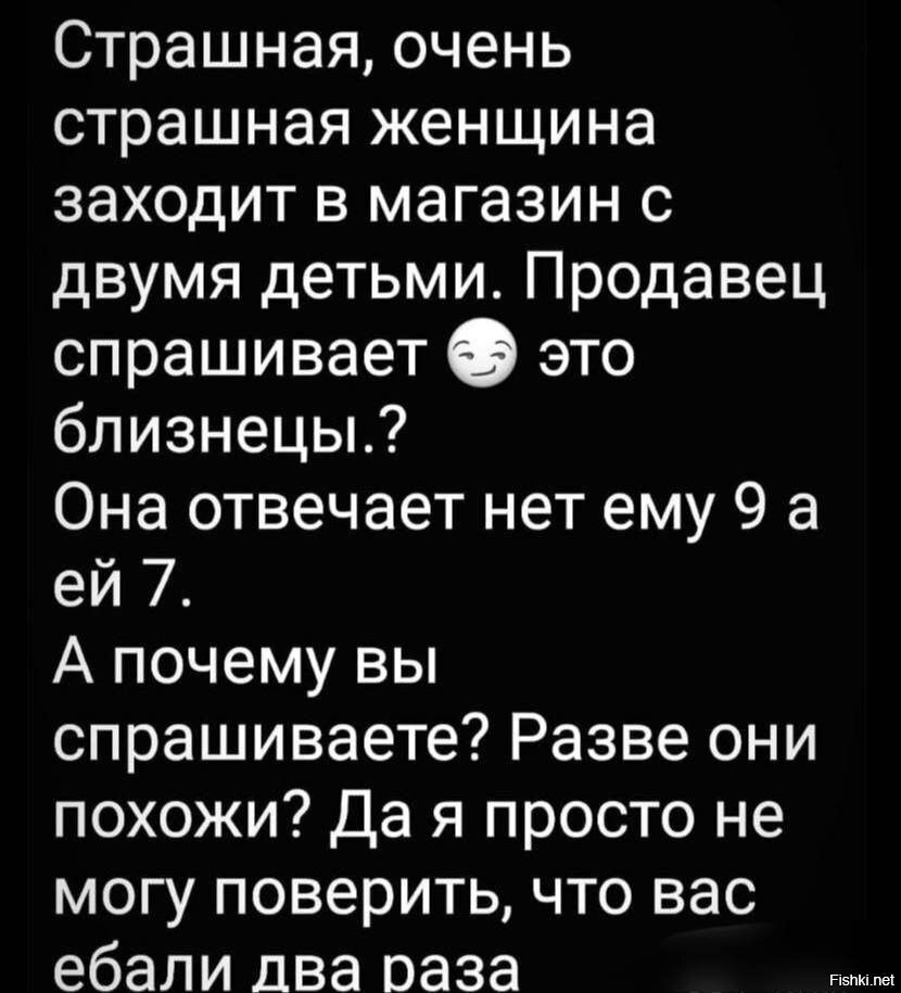 Страшная очень страшная женщина заходит в магазин с двумя детьми Продавец спрашивает О это близнецы Она отвечает нет ему 9 а ей 7 А почему вы спрашиваете Разве они похожи да я просто не могу поверить что вас ебали два раза