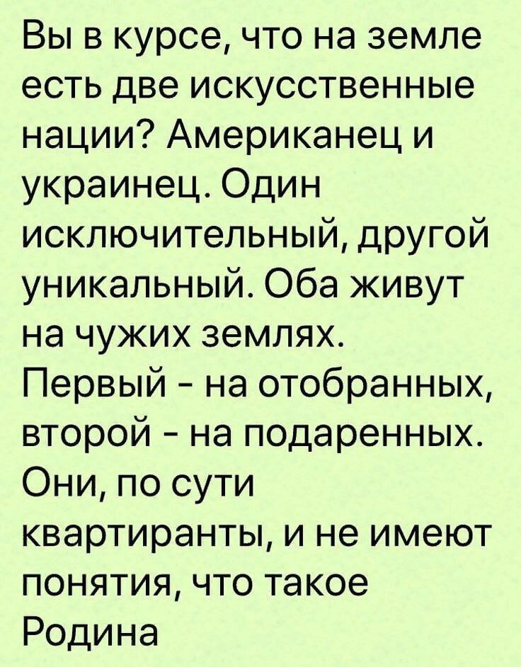 Вы в курсе что на земле есть две искусственные нации Американец и украинец Один исключительный другой уникальный Оба живут на чужих землях Первый на отобранных второй на подаренных Они по сути квартиранты и не имеют понятия что такое Родина