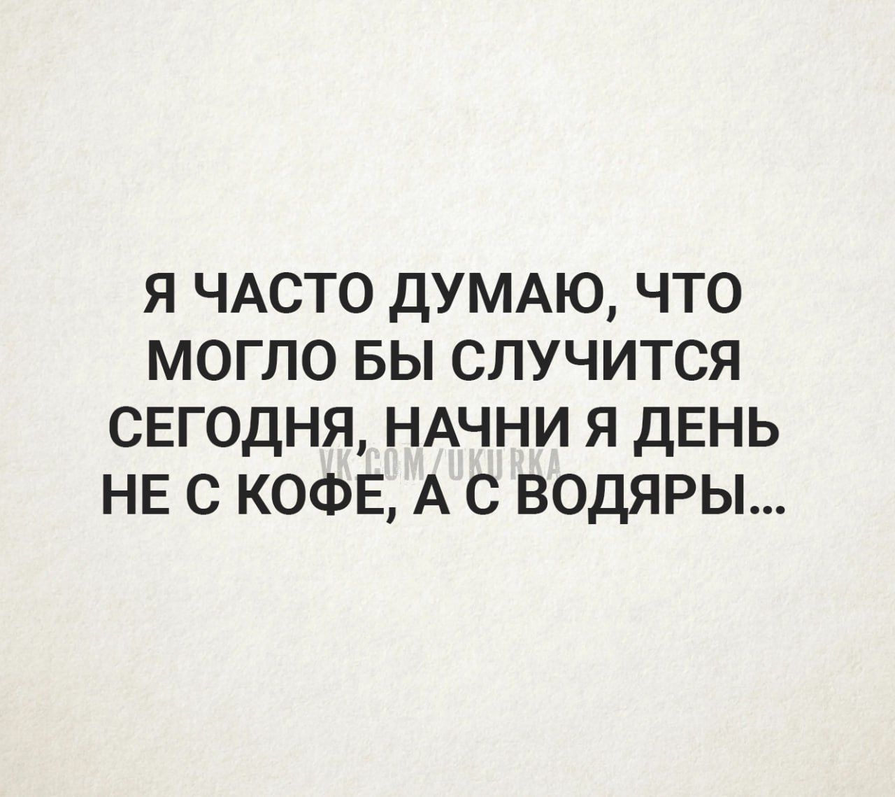 я ЧАСТО ДУМАЮ что могло вы случится сегодня НАЧНИ я день не с КОФЕ А с водяры