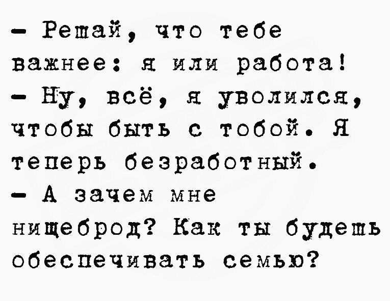 Решай что тебе важнее я или работа Ну всё я уволился чтобы быть с тобой Я теперь безработный А зачем мне нищеброд Как ты будешь обеспечивать семью