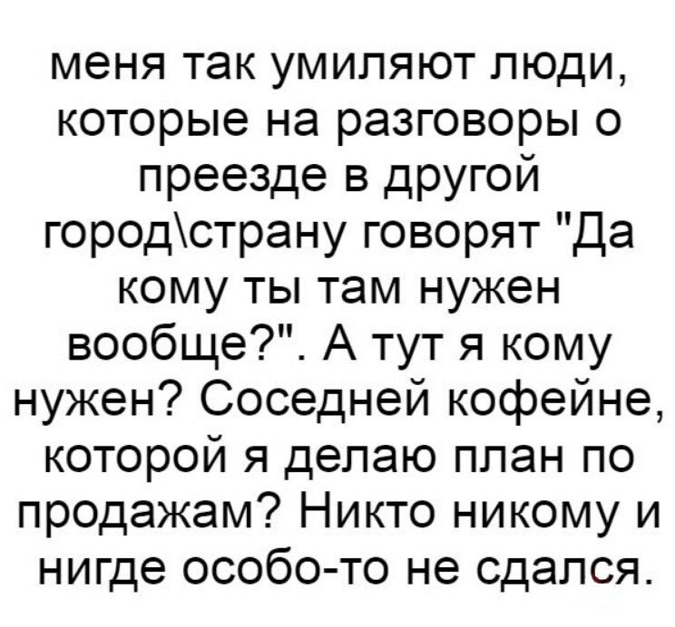 меня так умипяют люди которые на разговоры о преезде в другой городстрану говорят Да кому ты там нужен вообще А тут я кому нужен Соседней кофейне которой я делаю план по продажам Никто никому и нигде особо то не сдался