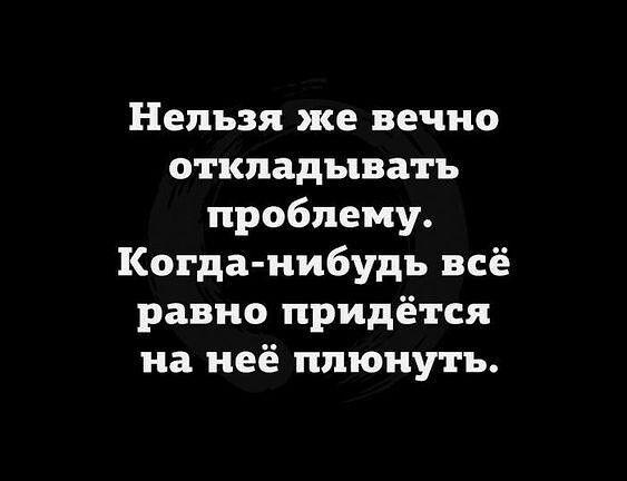 Нельзя же вечно откладывать проблему Когда нибудь всё равно придётся на неё плюнуть