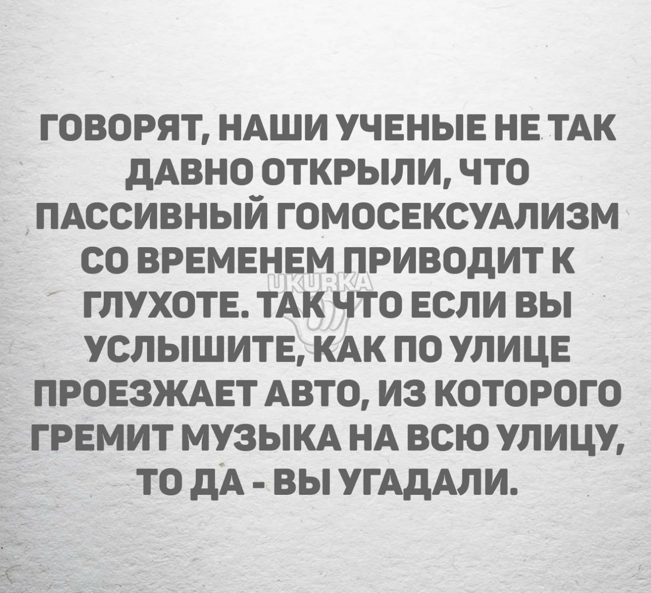 ГОВОРЯТ НАШИ УЧЕНЫЕ НЕ ТАК дАВНО ОТКРЫЛИ ЧТО ПАССИВНЫИ ГОМОСЕКСУАЛИЗМ СО ВРЕМЕНЕМ ПРИВОДИТ К ГЛУХОТЕ ТАК ЧТО ЕСЛИ ВЫ УСЛЫШИТЕ КАК ПО УЛИЦЕ ПРОЕЗЖАЕТ АВТО ИЗ КОТОРОГО ГРЕМИТ МУЗЫКА НА ВСЮ УПИЦУ ТО дА ВЫ УГАдАЛИ