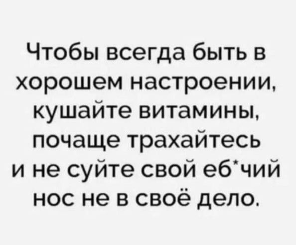 Чтобы всегда быть в хорошем настроении кушайте витамины почаще трахайтесь и не суйте свой ебчий нос не в своё дело