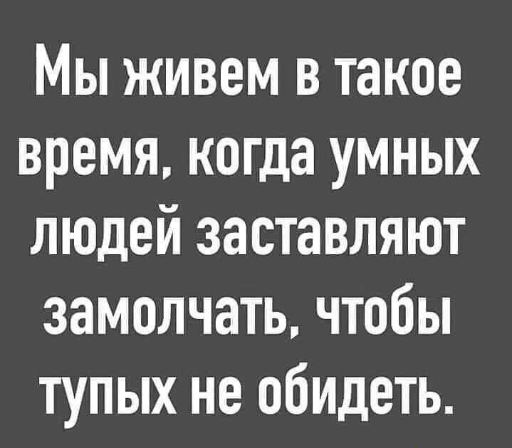 Мы живем в такое время когда умных людей заставляют замолчать чтобы тупых не обидеть