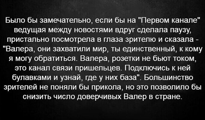 Было бы замечательно если бы на Первам канале ведущая между новостями вдруг сдепапа паузу пристально посмотрепа в глаза зрителю и сказала _ Вапера пни захватили мир ты единственный кому я могу обратиться Валера розетки не бьют током это канап связи пришельцев Подключись к ней булавками и узнай где у них база Бппьшинство зрителей не понипи бы прикола но это позвппипо бы снизить чиспп доверчивых Вал