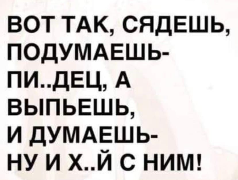вот ТАК сядешь ПОДУМАЕШЬ ПИДЕЦ А выпьвшь и ДУМАЕШЬ ну и хй с ниш
