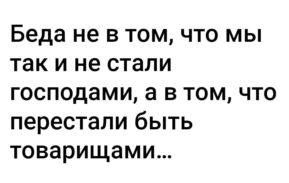 Беда не в том что мы так и не стали господами а в том что перестали быть товарищами