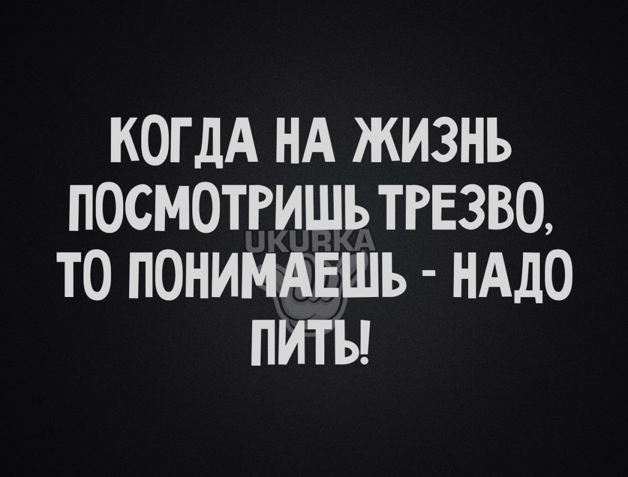 КОГДА НА ЖИЗНЬ ПОСМОТРИШЪ ТРЕЗВО ТО ПОНИМАЕШЪ НАДО ПИТЪ