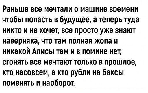 Раньше все мечтали о машине времени чтобы попасть в будущее а теперь туда никто и не хочет все просто уже знают наверняка что там полная жопа и никакой Алисы там и в помине нет сгонять все мечтают только в прошлое кто насовсем а кто рубли на баксы поменять и наоборот