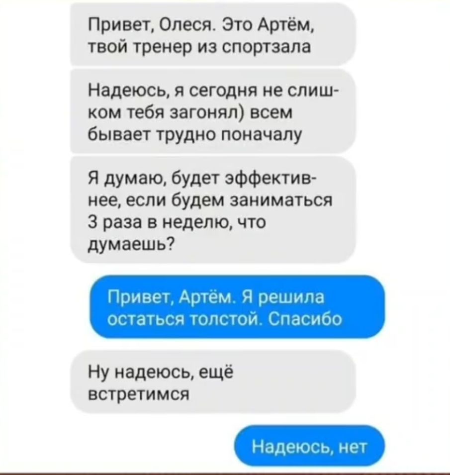 Привет Олеся Это Артём твой тренер из спортзале Надеюсь и сегщия не слиш ком тебя загонял всем бывает трудно поначалу Я думаю будет эффектив нее если будем заниматься 3 раза в неделю что думаешь Ну надеюсь ещё встрегимся