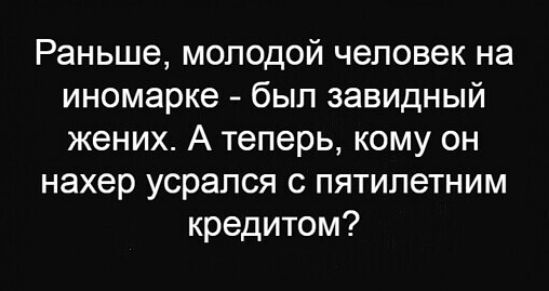 Раньше молодой человек на иномарке был завидный жених А теперь кому он нахер усрался с пятилетним кредитом