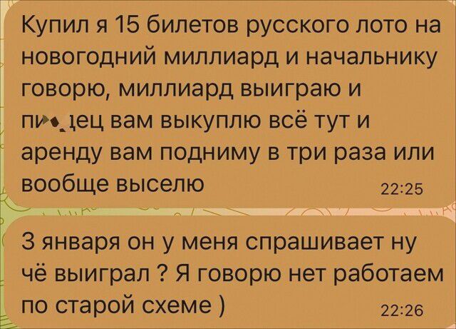 Купил я 15 билетов русского пото на новогодний миллиард и начальнику говорю миппиард выиграю и пидец вам выкуплю всё тут и аренду вам подниму в три раза или вообще выселю 2225 3 января он у меня спрашивает ну чё выиграл Я говорю нет работаем по старой схеме 22126