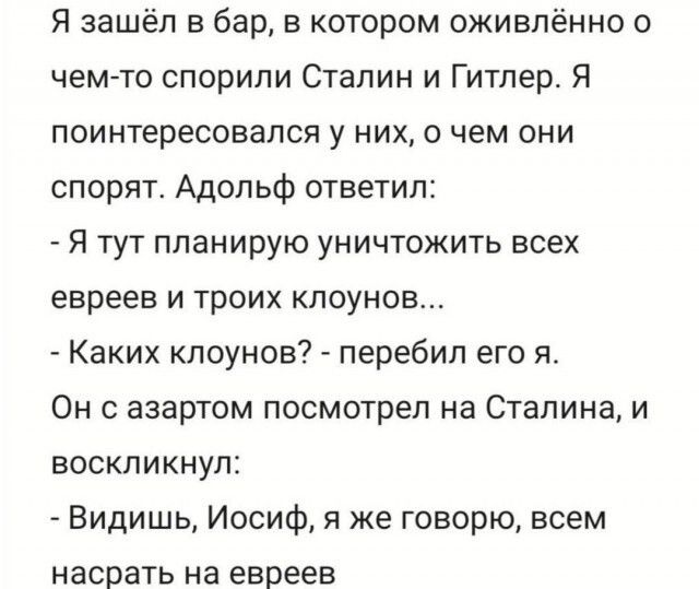 Я зашёл в бар в котором оживлённо о чем то спорили Сталин и Гитлер Я поинтересовался у них 0 чем они спорят Адольф ответил Я тут планирую уничтожить всех евреев и троих клоунов Каких клоунов перебил его я Он азартом посмотрел на Сталина и воскликнул Видишь Иосиф я же говорю всем насрать на евреев