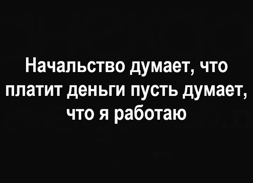 Начальство думает что платит деньги пусть думает что я работаю