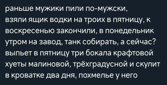 раньше мужики пили помужски взяли ящик водки на троих в пятницу к воскресенью закончили в понедельник утром на завод Танк собирать а сейчас выпьет в пятницу три бокала крафтовой хуеты малиновой трёхградусной и скупит в кроватке два дня похмелье у него
