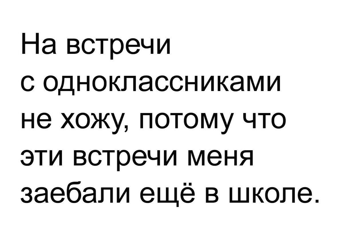 На встречи с одноклассниками не хожу потому что эти встречи меня заебали ещё в школе