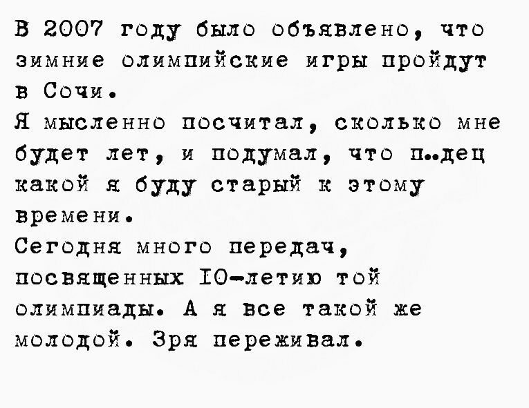 в 2007 году было объявлено что зимние олимпийские игры пройдут в Сочи Я мысленно посчитал сколько мне будет лет и подумал что пдец какой я буду старый и этому времени Сегодня много передач посвященных 10летию той олимпиады А я все такой же молодой Зря переживал