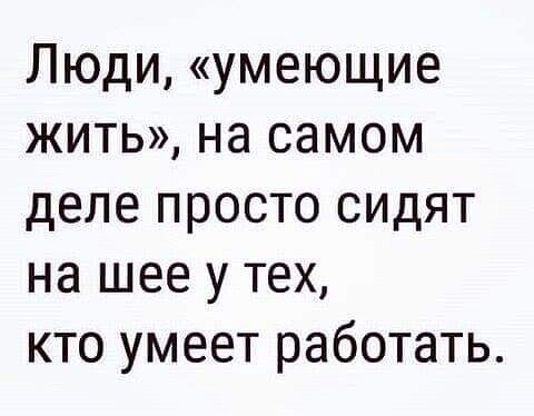 Люди умеющие жить на самом деле просто сидят на шее у тех кто умеет работать