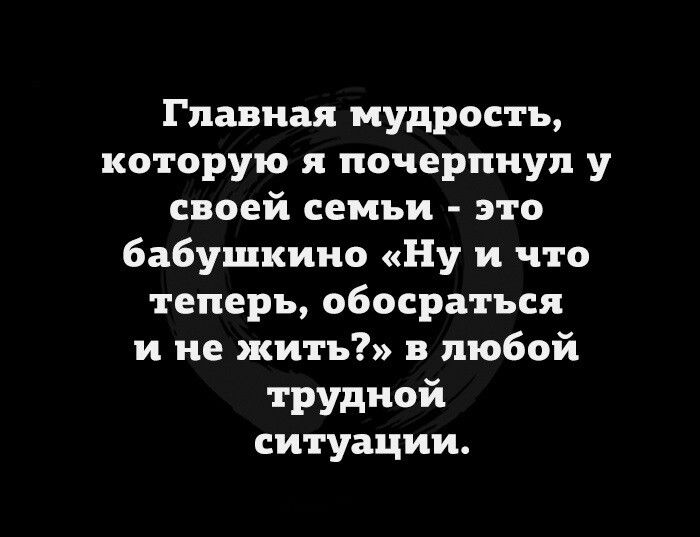 Главная мудрость которую я почерпнул у своей семьи это бабушкиио Ну и что теперь обосратьсл и не жить в любой трудной ситуации