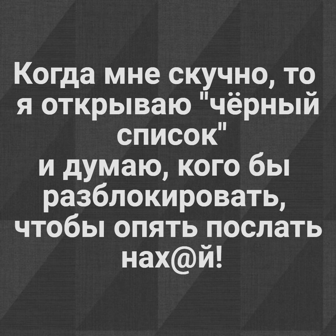 Когда мне скучно то я открываю чёрный список и думаю кого бы разблокировать чтобы опять послать нахй