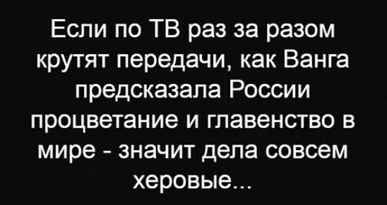 Если по ТВ раз за разом крутят передачи как Ванга предсказала России процветание и главенство в мире значит дела совсем херовые