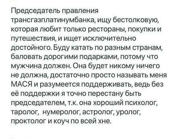 Председатель правления трансгазплатинумбанка ищу бестолковую которая ЛЮБИТ ТОЛЬКО БЭСТВРЭНЫ ПОКУПКИ И путешествия и ищет исключительно достойного Буду катать по разным странам баловать дорогими подарками ПОТОМУ ЧТО мужчина должен Она будет никому ничего НЕ должна ДОСТаТОЧНО просто называть МЕНЯ МАСЯ и разумеется поддерживать ведь без её поддержки пточно перестану быть председателем тк она хороший 