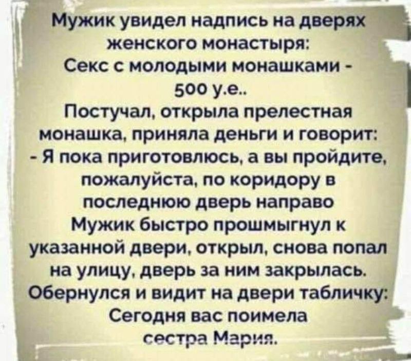 Мужик увидел надпись на двери женского монастыря Секс с молодыми нонашкани 500 уе Ч Постучал открыла прелестная монашка приняла деньги и говорит я пока приготовлюсь а вы пройдите пожалуйста по коридору в ПОСЛЕДНЮЮ дверь ИВПРЗБО Мужик быстро прошмыгнул к указанной двери открыл снова попал на улицу дверь за ним закрылась обернулся и видит на двери табличку Сегодня вас поимела дм сестра Марит