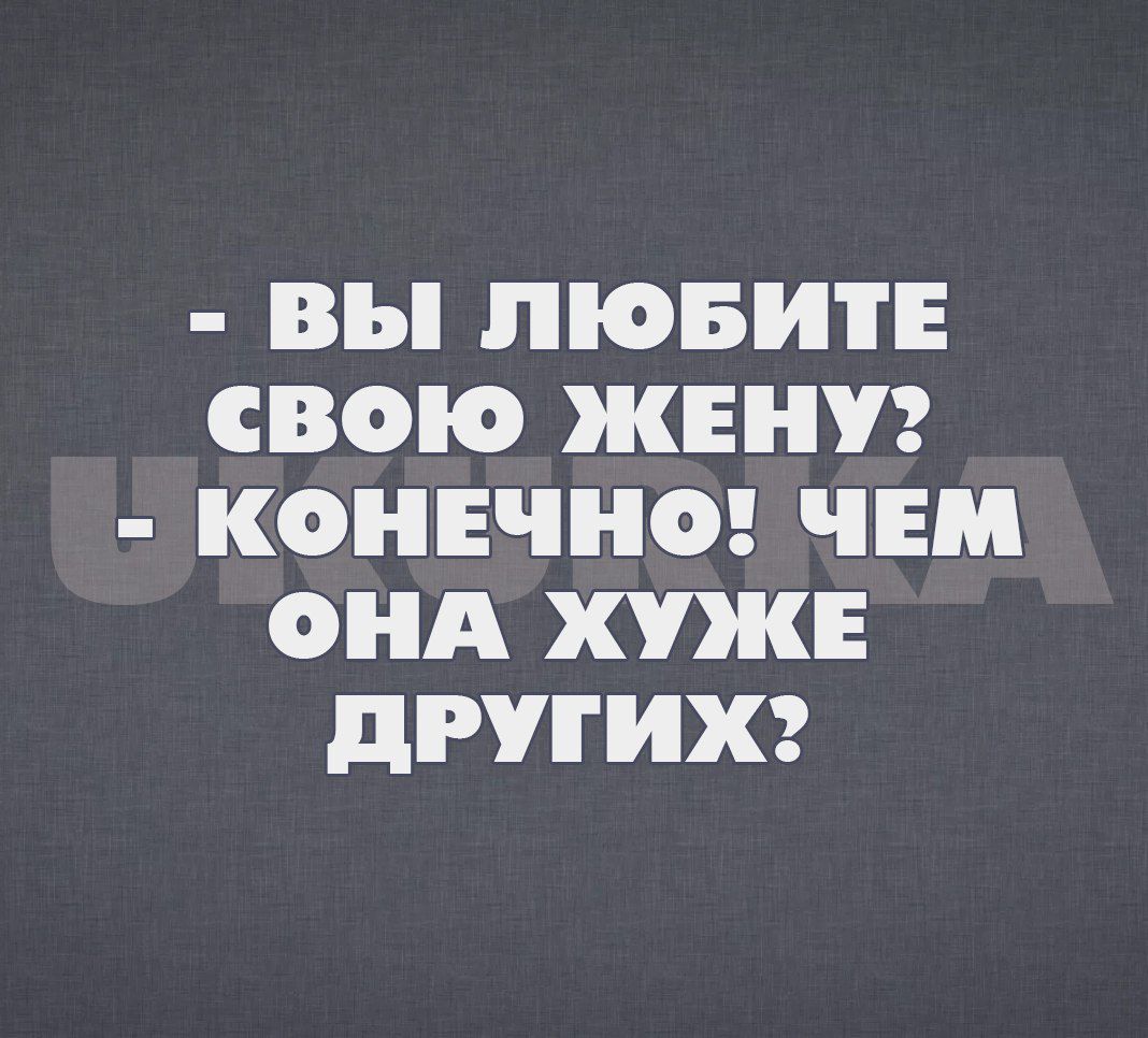 вы ЛЮБИТЕ СВОЮ ЖЕНУ КОНЕЧНО ЧЕМ ОНА ХУЖЕ дРУГИХ