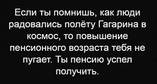 Если ты помнишь как люди радовались полёту Гагарина в КОСМОС ТО повышение пенсионного возраста тебя не пугает Ты пенсию успел получить