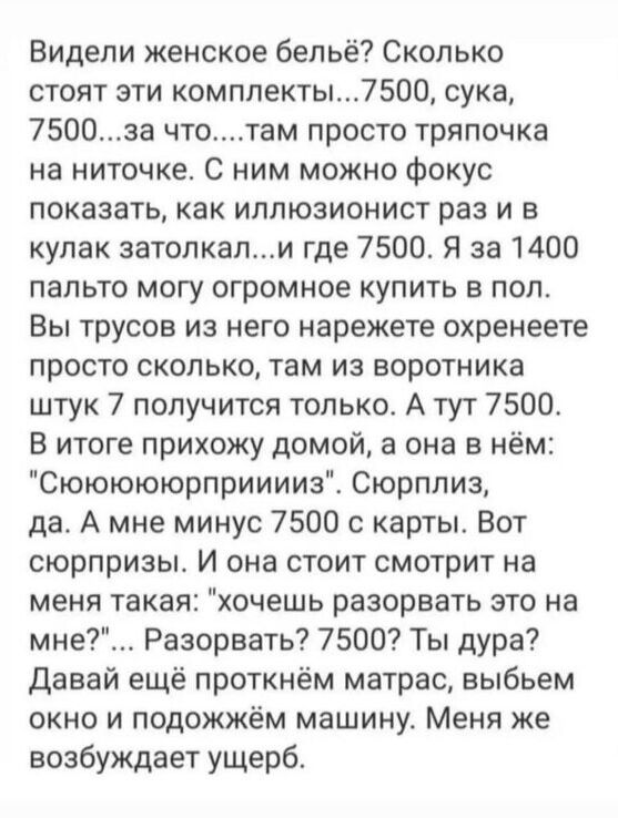 Видели женское бельё Сколько стоят эти комплекты7500 сука 7500за чтотам просто тряпочка на ниточке С ним можно фокус показать как иллюзионист раз и в кулак затопкали где 7500 Я за 1400 пальто могу огромное купить в пол Вы трусов из него нарежете охренеете просто сколько там из воротника штук 7 получится только А тут 7500 В итоге прихожу домой а она в нём Сюююююрприиииз Сюрплиз да А мне минус 7500 