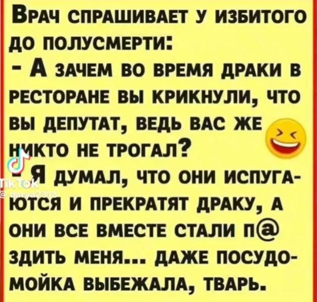 ВРАЧ СПРАШИВАЕТ У ИЗБИТОГО д0 ПОЛУСМЕРТ И А ЗАЧЕМ ВО ВРЕМЯ дРАКИ В РЕСТОРАНЕ вы КРИКНУЛИ ЧТО вы дЕПУТАТ ведь ВАС жве нчкто и трогдл _ Я дУМАЛ ЧТО ОНИ ИСПУГА ЮТСЯ И ПРЕКРАТЯТ дРАКУ А ОНИ ВСЕ ВМЕСТЕ СТАЛИ ЗдИТЬ МЕНЯ дАЖЕ ПОСУдО МОЙКА ВЫБЕЖАЛА ТВАРЬ