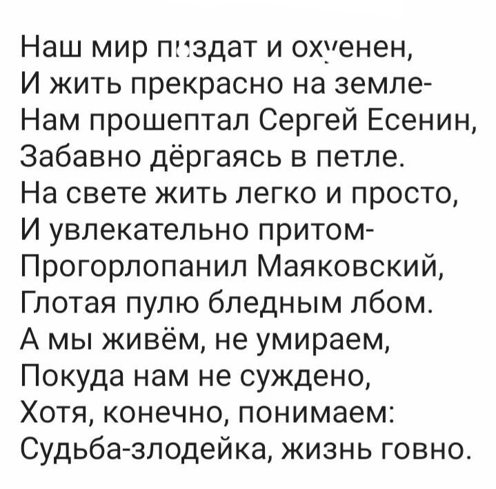 Наш мир ппздат и охуенен И жить прекрасно на земле Нам прошептал Сергей Есенин Забавно дёргаясь в петле На свете жить легко и просто И увлекательно притом Прогорпопанип Маяковский Глотая пулю бледным лбом А мы живём не умираем Покуда нам не суждено Хотя конечно понимаем Судьба злодейка жизнь говно