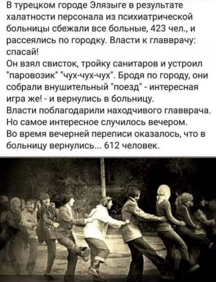 В турецком городе Элязыге в результате халатности персонала из психиатрической больницы сбежали все больные 423 чел и рассеялись по городку Власти главврачу спасай Он взял свисток тройку санитаров и устроил паровозик чух чух чух Бродя по городу они собрали внушительный поезд интересная игра же _ и вернулись в больницу Власти поблагодарили находчивого главврача Но самое интересное случилось вечером