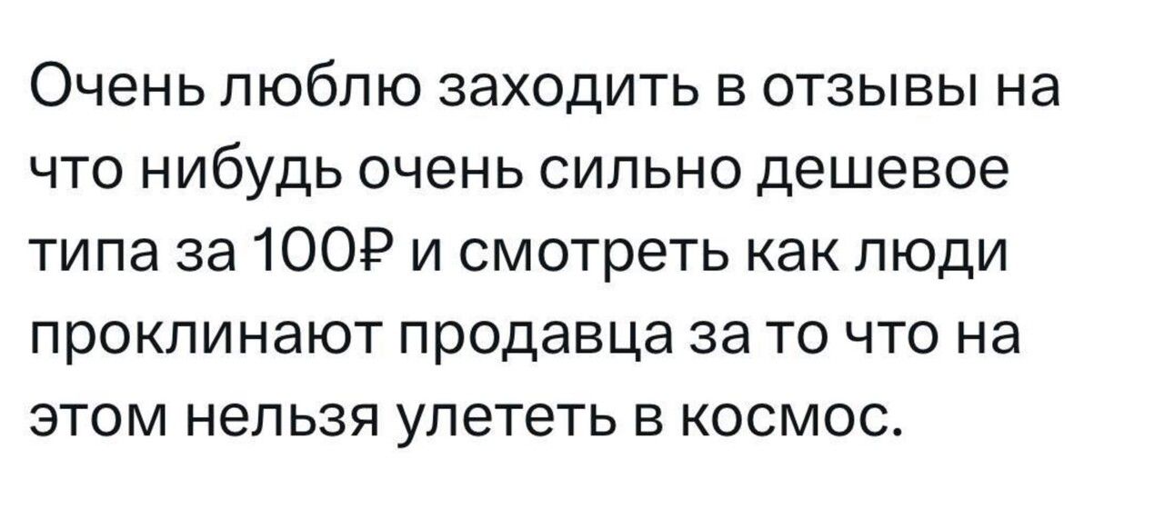 Очень люблю заходить в отзывы на что нибудь очень сильно дешевое типа за 100 и смотреть как люди проклинают продавца за то что на этом нельзя улететь в космос