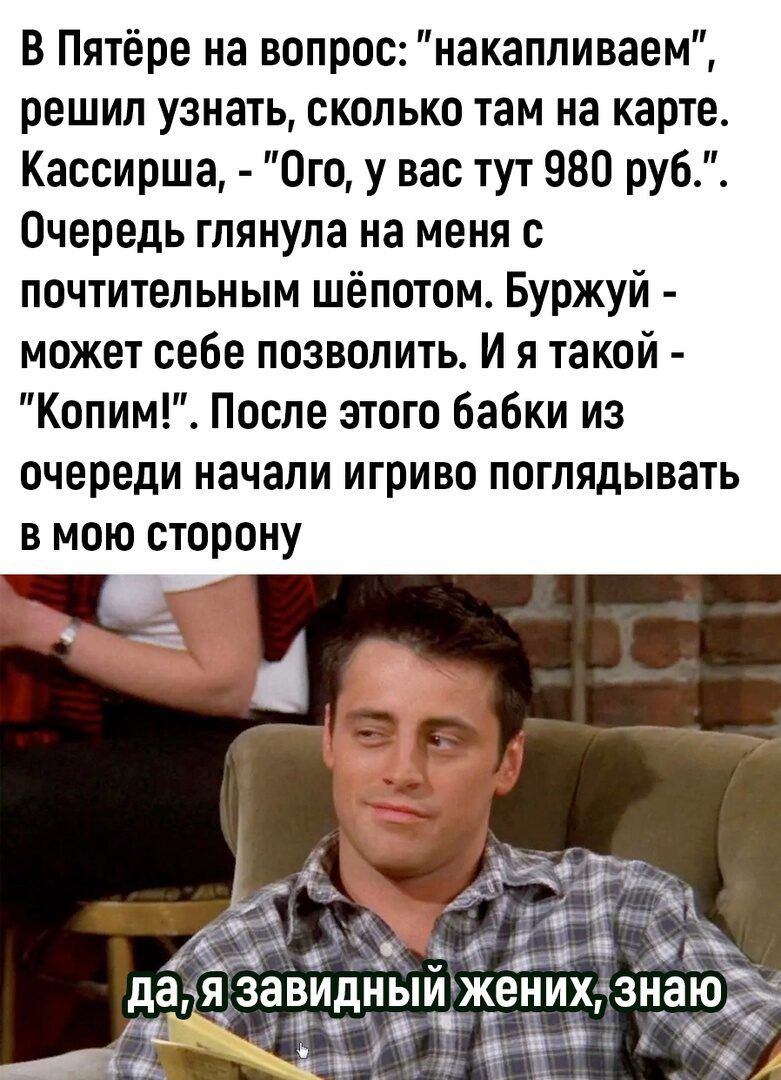 В Пятёре на вопрос накапливаем решил узнать сколько там на карте Кассирша Ого у вас тут 980 руб Очередь глянула на меня почтительным шёпотом Буржуй может себе позволить И я такой Копим После этого бабки из очереди начали игриво поглядывать в мою сторону