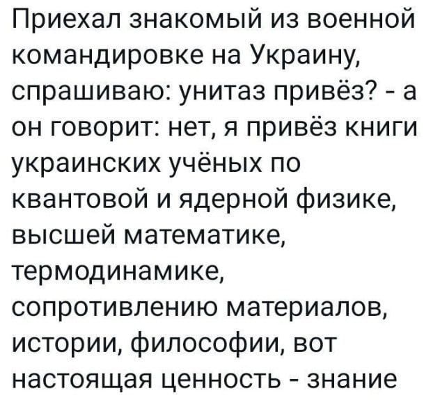 Приехал знакомый из военной командировке на Украину спрашиваю унитаз привёз а он говорит нет я привёз книги украинских учёных по квантовой и ядерной физике высшей математике термодинамике сопротивлению материалов истории философии вот настоящая ценность знание
