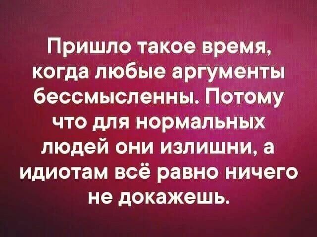 Пришло такое время когда любые аргументы бессмысленны Потому что для нормальных людей они излишни а идиотам всё равно ничего не докажешь